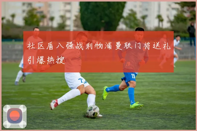 社区盾八强战利物浦曼联门将送礼引爆热搜