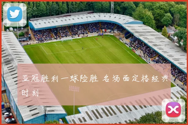 亚冠胜利一球险胜 名场面定格经典时刻