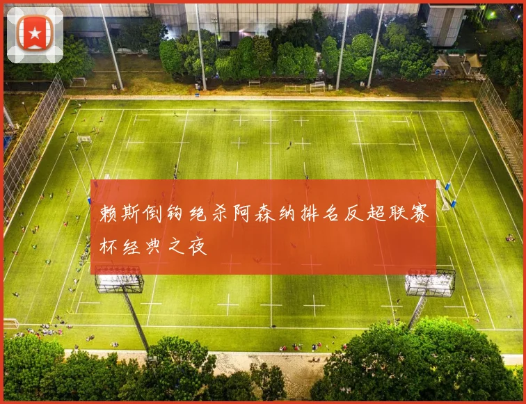 赖斯倒钩绝杀阿森纳排名反超联赛杯经典之夜