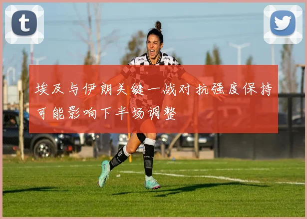 埃及与伊朗关键一战对抗强度保持可能影响下半场调整