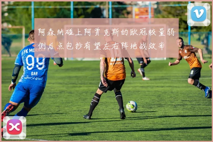 阿森纳碰上阿贾克斯的欧冠较量弱侧后点包抄有望左右阵地战效率