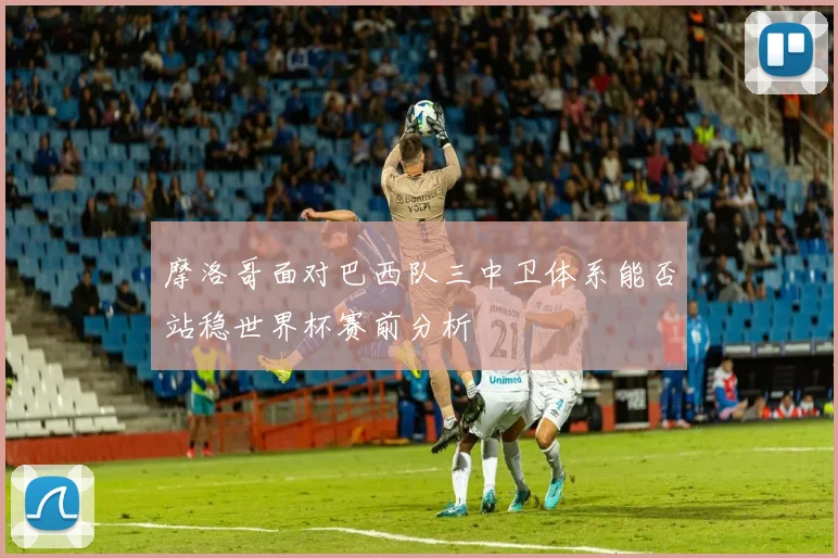 摩洛哥面对巴西队三中卫体系能否站稳世界杯赛前分析