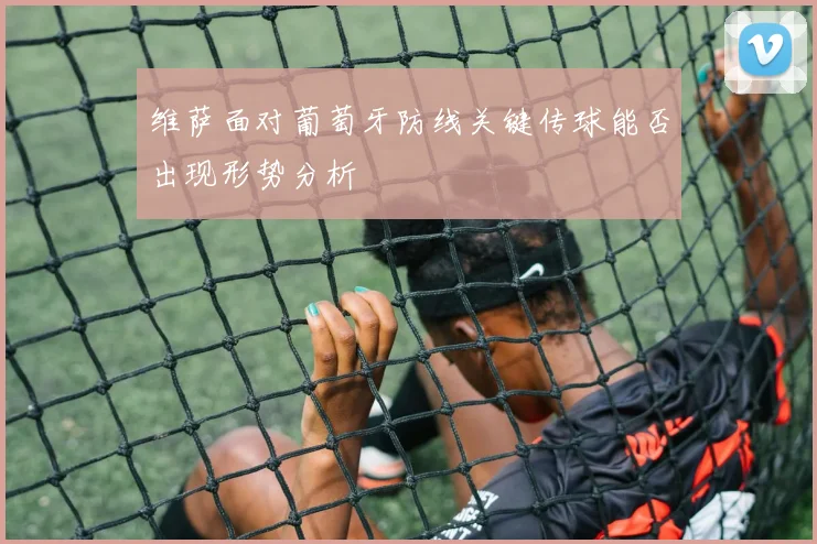 维萨面对葡萄牙防线关键传球能否出现形势分析