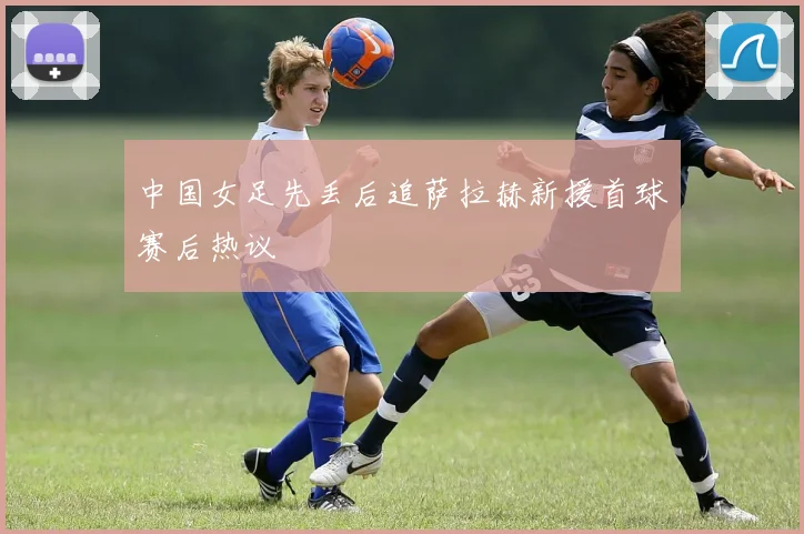 中国女足先丢后追萨拉赫新援首球赛后热议