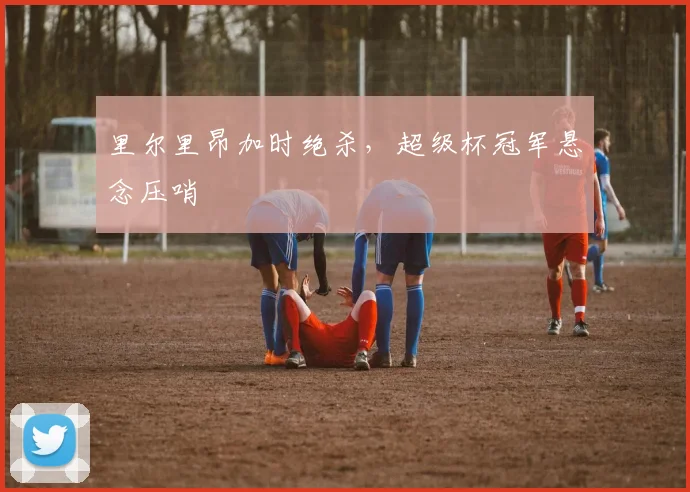 里尔里昂加时绝杀，超级杯冠军悬念压哨