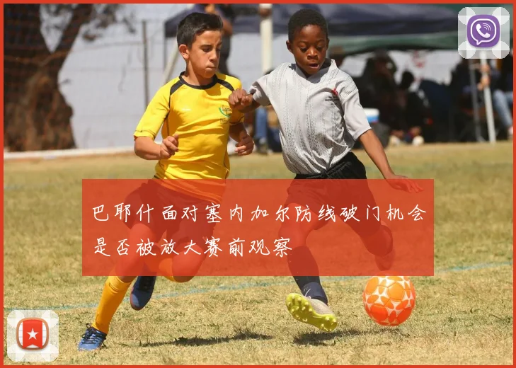 巴耶什面对塞内加尔防线破门机会是否被放大赛前观察