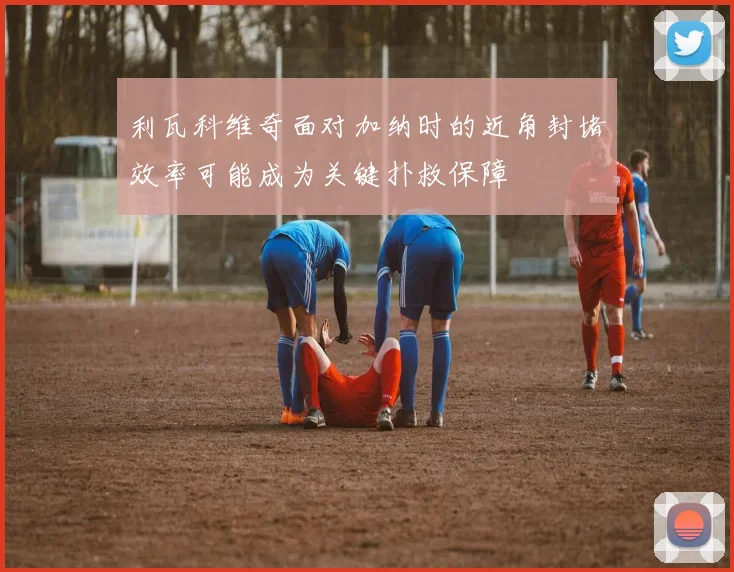 利瓦科维奇面对加纳时的近角封堵效率可能成为关键扑救保障