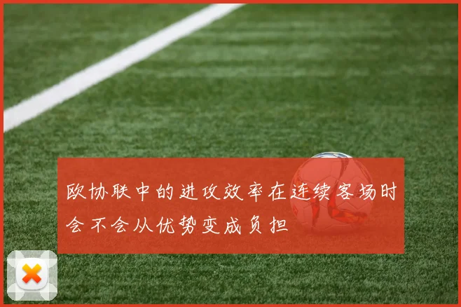 欧协联中的进攻效率在连续客场时会不会从优势变成负担