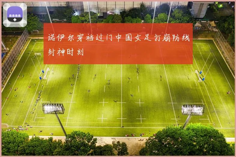 诺伊尔穿裆过门中国女足打崩防线封神时刻