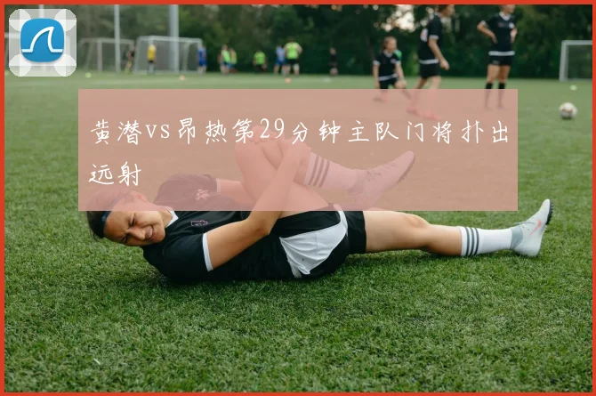 黄潜vs昂热第29分钟主队门将扑出远射