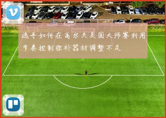 选手如何在高尔夫美国大师赛利用节奏控制弥补器材调整不足