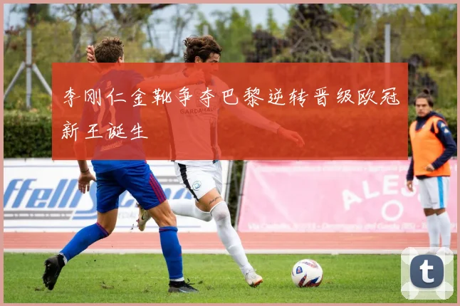 李刚仁金靴争夺巴黎逆转晋级欧冠新王诞生
