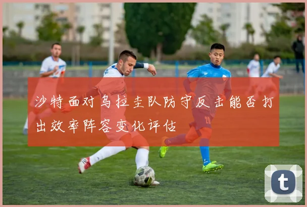 沙特面对乌拉圭队防守反击能否打出效率阵容变化评估