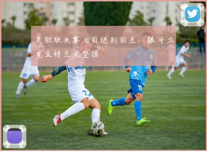 美职联决赛泪目送别旧王，银河力克亚特兰大登顶