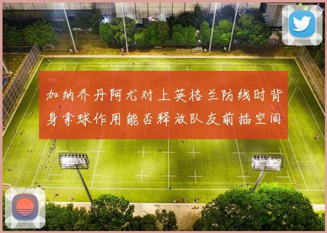 加纳乔丹阿尤对上英格兰防线时背身拿球作用能否释放队友前插空间