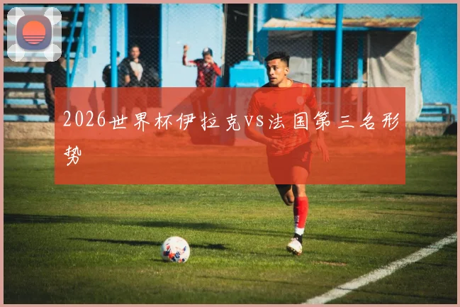 2026世界杯伊拉克vs法国第三名形势