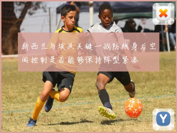 新西兰与埃及关键一战防线身后空间控制是否能够保持阵型紧凑