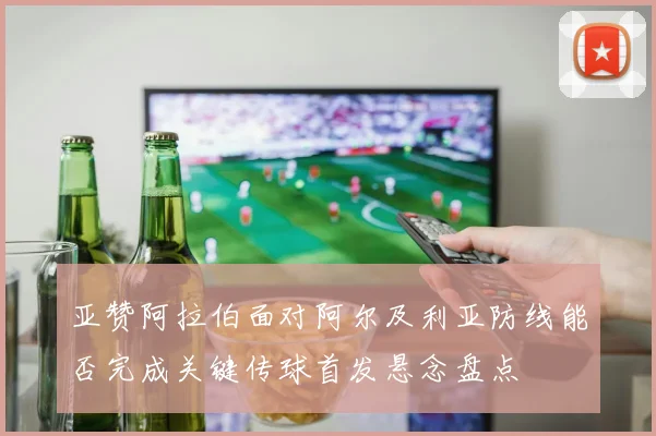 亚赞阿拉伯面对阿尔及利亚防线能否完成关键传球首发悬念盘点