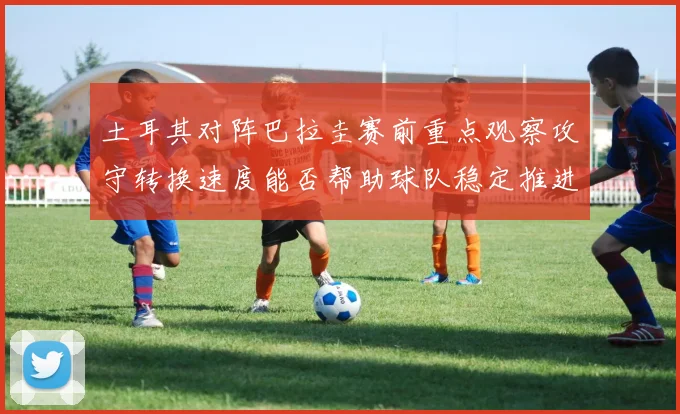 土耳其对阵巴拉圭赛前重点观察攻守转换速度能否帮助球队稳定推进
