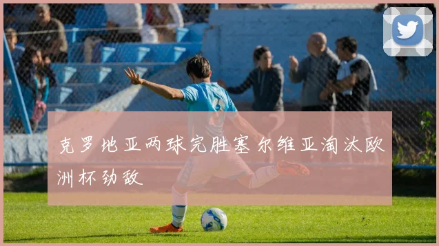 克罗地亚两球完胜塞尔维亚淘汰欧洲杯劲敌
