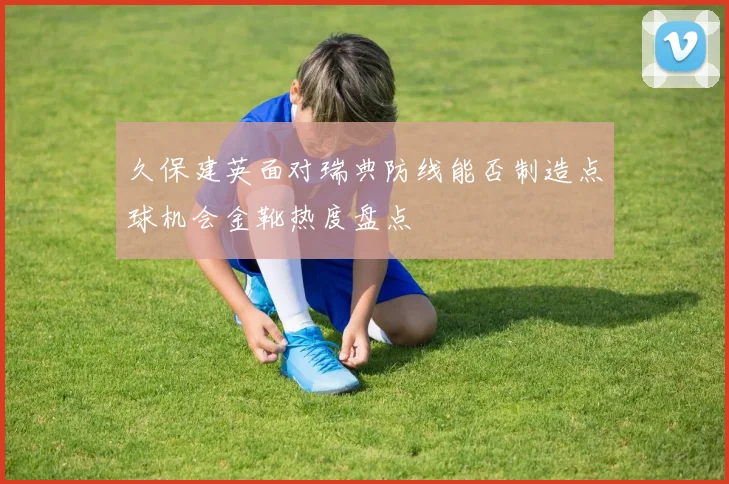 久保建英面对瑞典防线能否制造点球机会金靴热度盘点