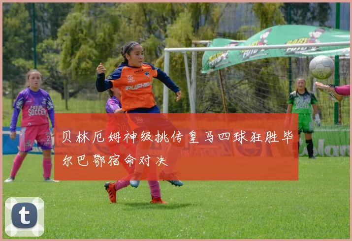 贝林厄姆神级挑传皇马四球狂胜毕尔巴鄂宿命对决