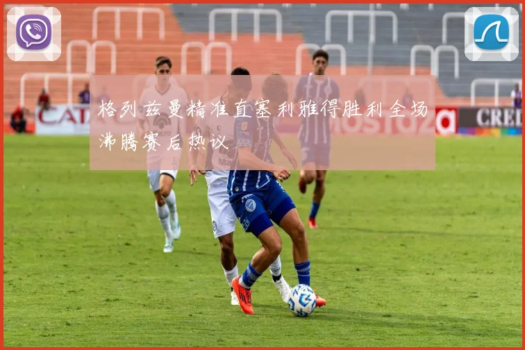 格列兹曼精准直塞利雅得胜利全场沸腾赛后热议