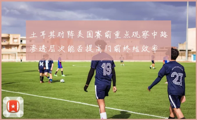 土耳其对阵美国赛前重点观察中路渗透层次能否提高门前终结效率