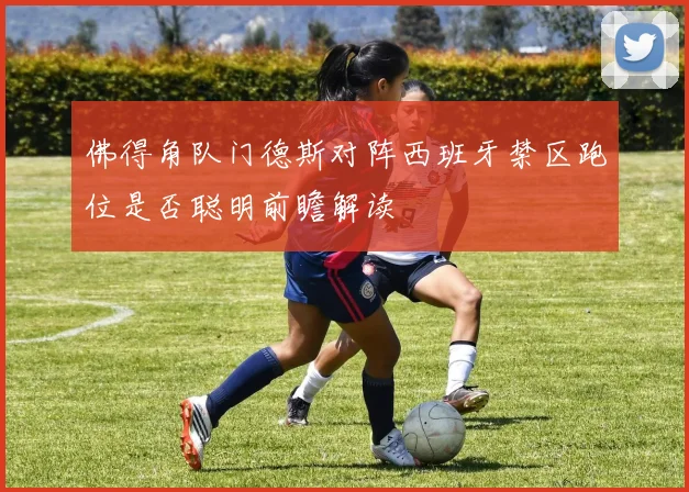 佛得角队门德斯对阵西班牙禁区跑位是否聪明前瞻解读