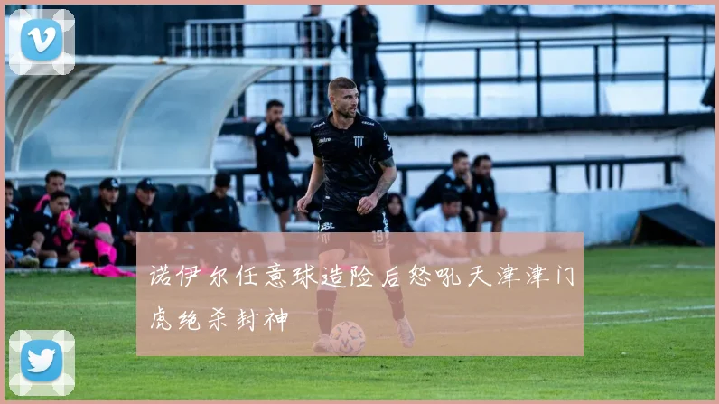 诺伊尔任意球造险后怒吼天津津门虎绝杀封神