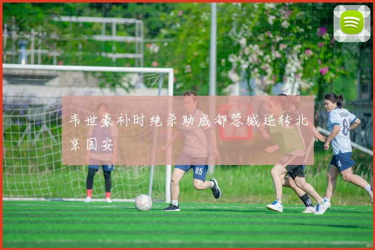 韦世豪补时绝杀助成都蓉城逆转北京国安