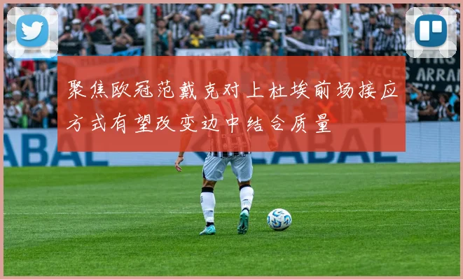 聚焦欧冠范戴克对上杜埃前场接应方式有望改变边中结合质量